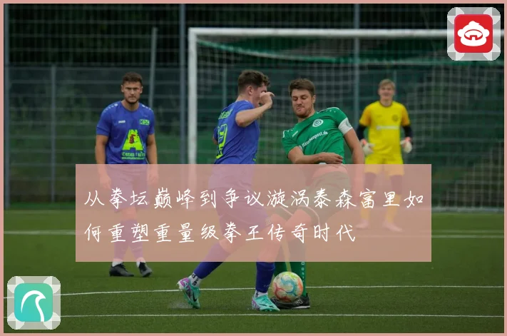 从拳坛巅峰到争议漩涡泰森富里如何重塑重量级拳王传奇时代