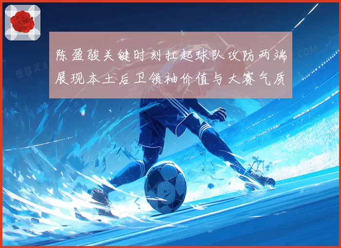 陈盈骏关键时刻扛起球队攻防两端展现本土后卫领袖价值与大赛气质