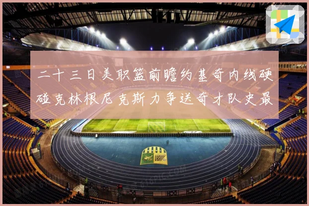 二十三日美职篮前瞻约基奇内线硬碰克林根尼克斯力争送奇才队史最赛场复盘