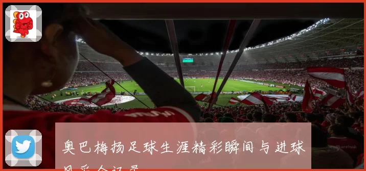 奥巴梅扬足球生涯精彩瞬间与进球风采全记录