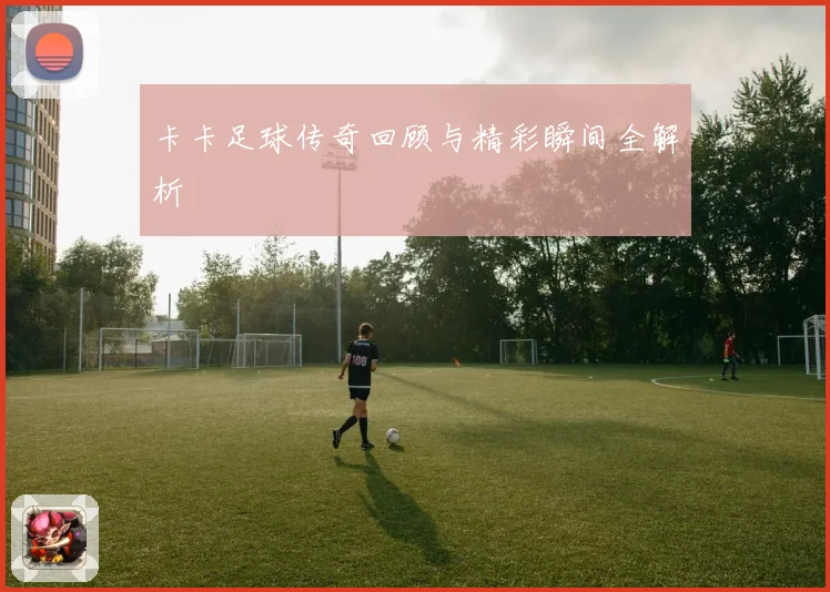 卡卡足球传奇回顾与精彩瞬间全解析