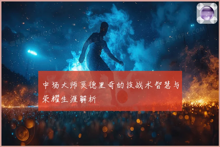 中场大师莫德里奇的技战术智慧与荣耀生涯解析