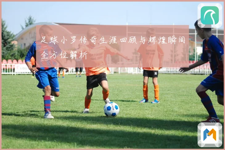足球小罗传奇生涯回顾与辉煌瞬间全方位解析