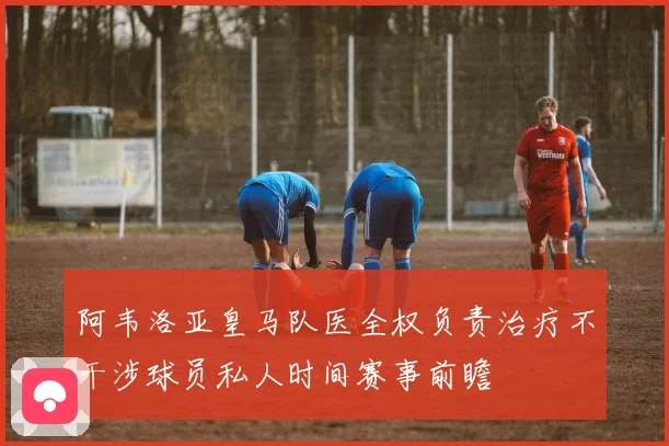 阿韦洛亚皇马队医全权负责治疗不干涉球员私人时间赛事前瞻