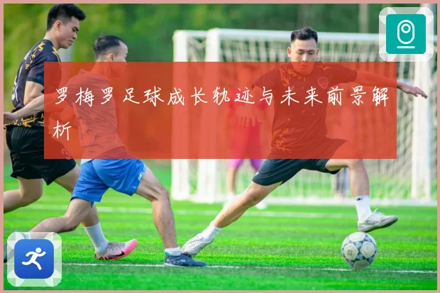 罗梅罗足球成长轨迹与未来前景解析
