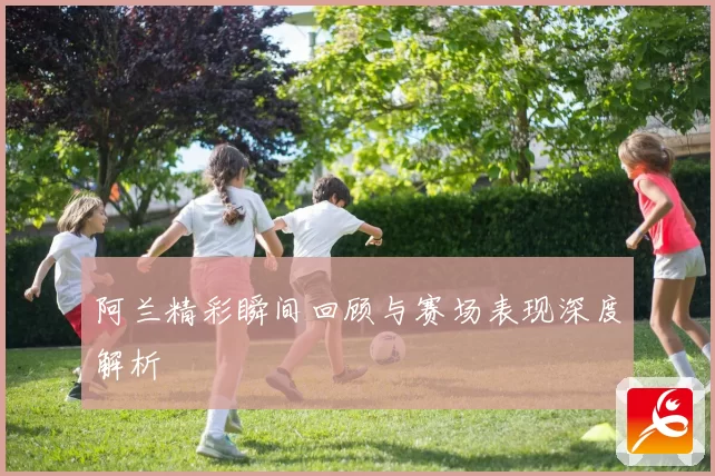 阿兰精彩瞬间回顾与赛场表现深度解析