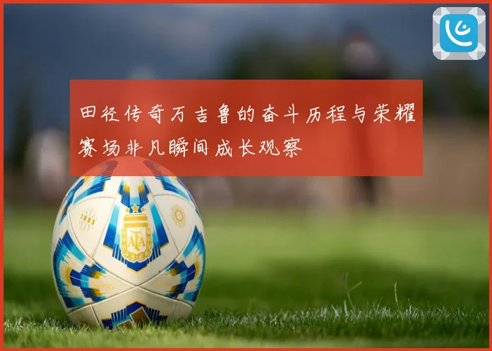 田径传奇万吉鲁的奋斗历程与荣耀赛场非凡瞬间成长观察