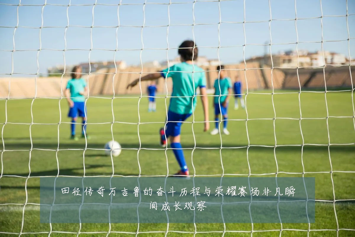 田径传奇万吉鲁的奋斗历程与荣耀赛场非凡瞬间成长观察